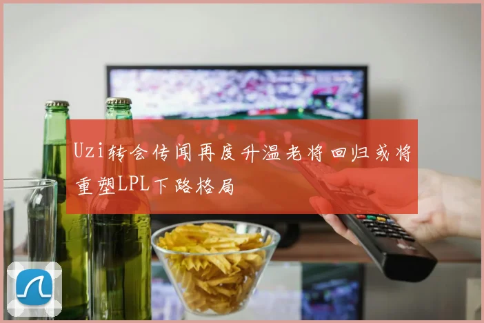 Uzi转会传闻再度升温老将回归或将重塑LPL下路格局